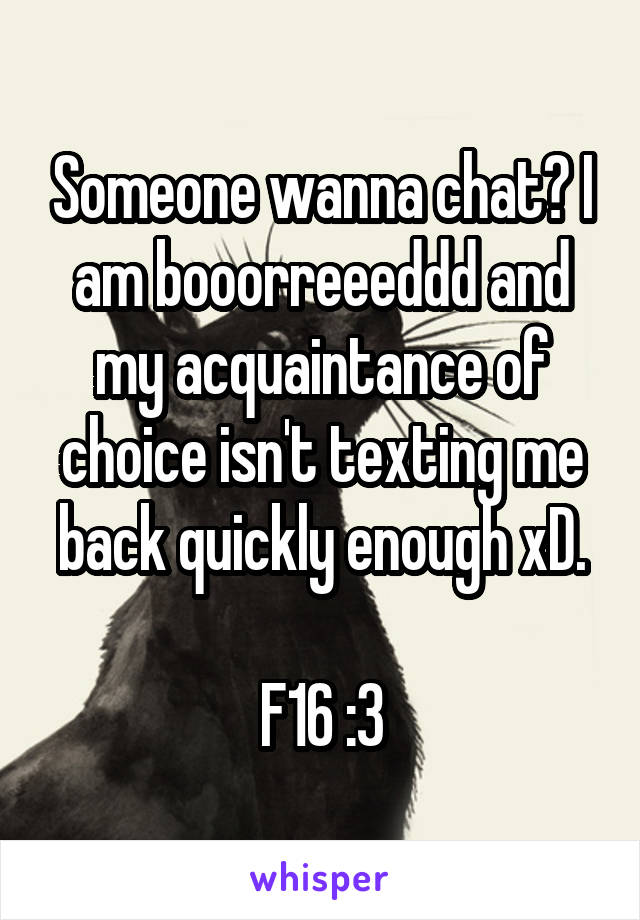 Someone wanna chat? I am booorreeeddd and my acquaintance of choice isn't texting me back quickly enough xD.

F16 :3