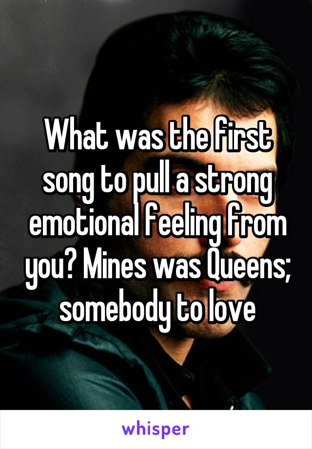 What was the first song to pull a strong emotional feeling from you? Mines was Queens; somebody to love