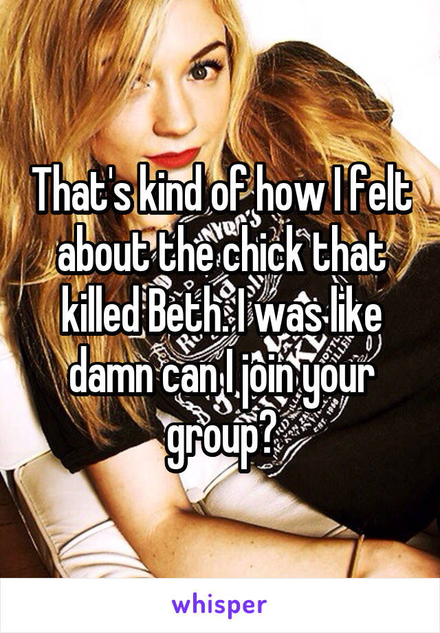 That's kind of how I felt about the chick that killed Beth. I was like damn can I join your group?