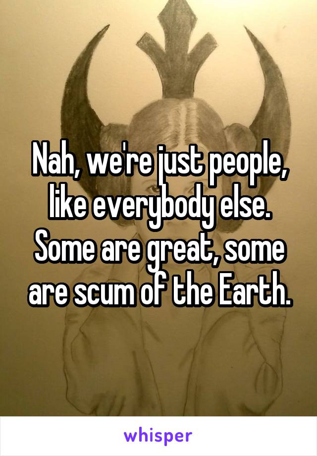 Nah, we're just people, like everybody else.
Some are great, some are scum of the Earth.