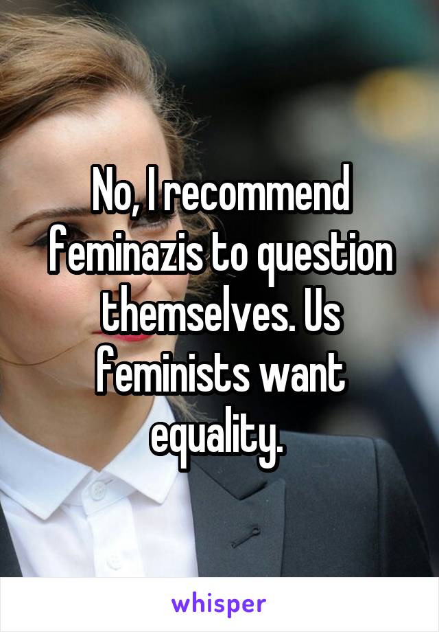 No, I recommend feminazis to question themselves. Us feminists want equality. 