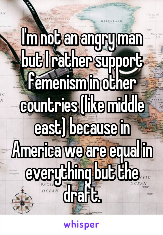 I'm not an angry man but I rather support femenism in other countries (like middle east) because in America we are equal in everything but the draft.