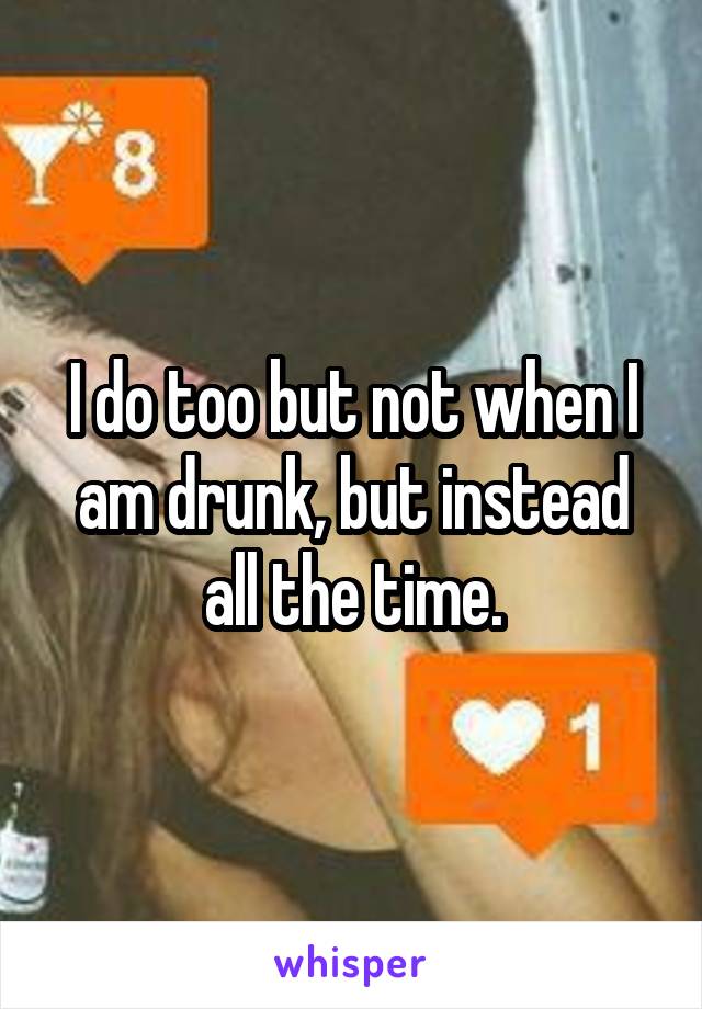 I do too but not when I am drunk, but instead all the time.