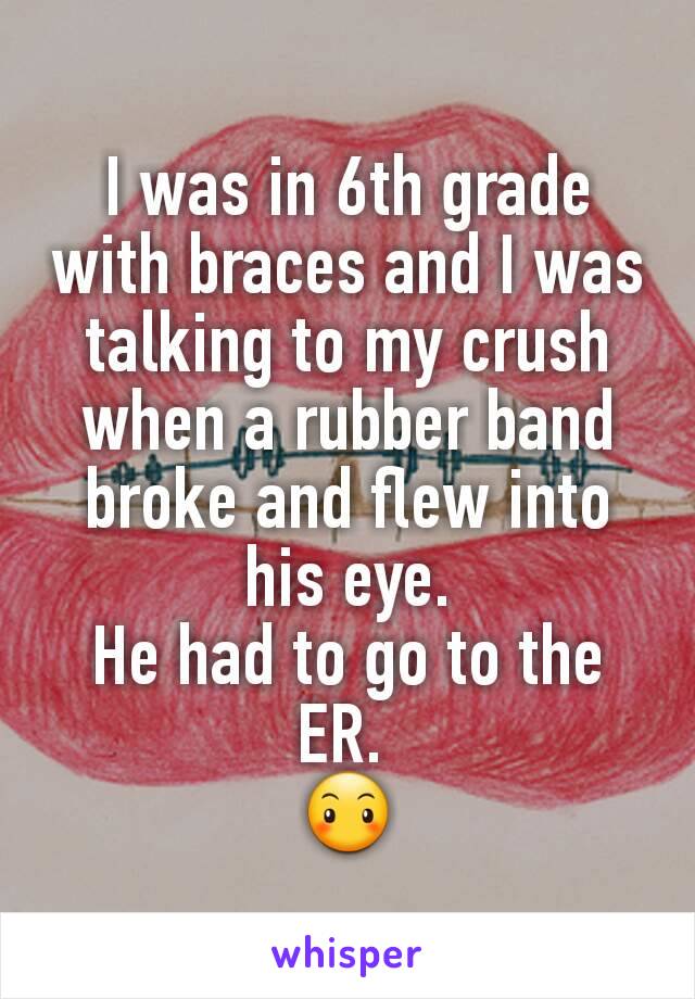 I was in 6th grade with braces and I was talking to my crush when a rubber band broke and flew into his eye.
He had to go to the ER. 
😶