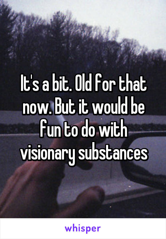 It's a bit. Old for that now. But it would be fun to do with visionary substances