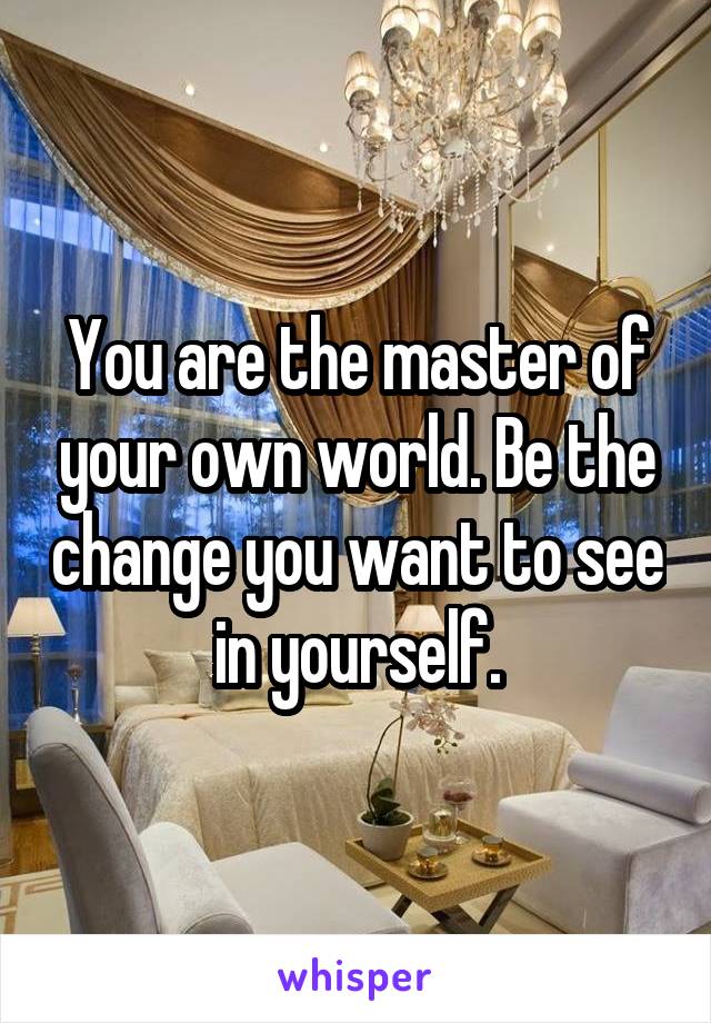 You are the master of your own world. Be the change you want to see in yourself.