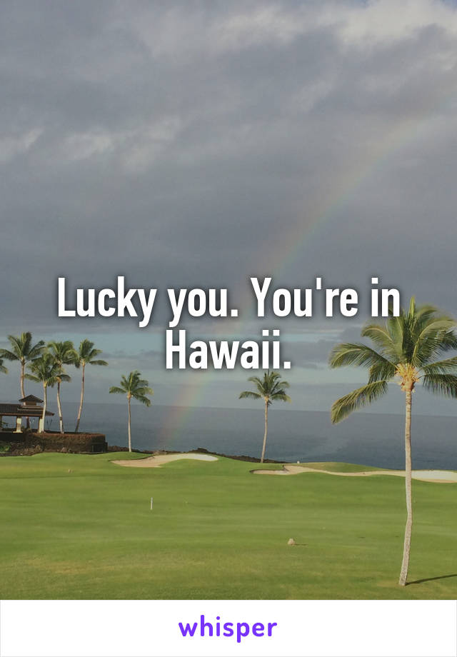 Lucky you. You're in Hawaii.