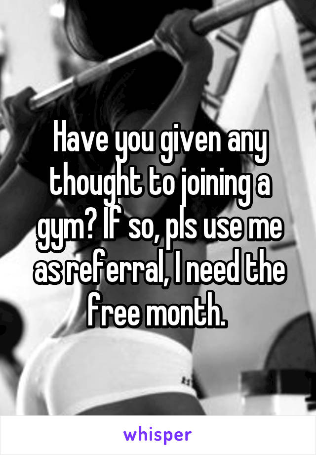 Have you given any thought to joining a gym? If so, pls use me as referral, I need the free month. 