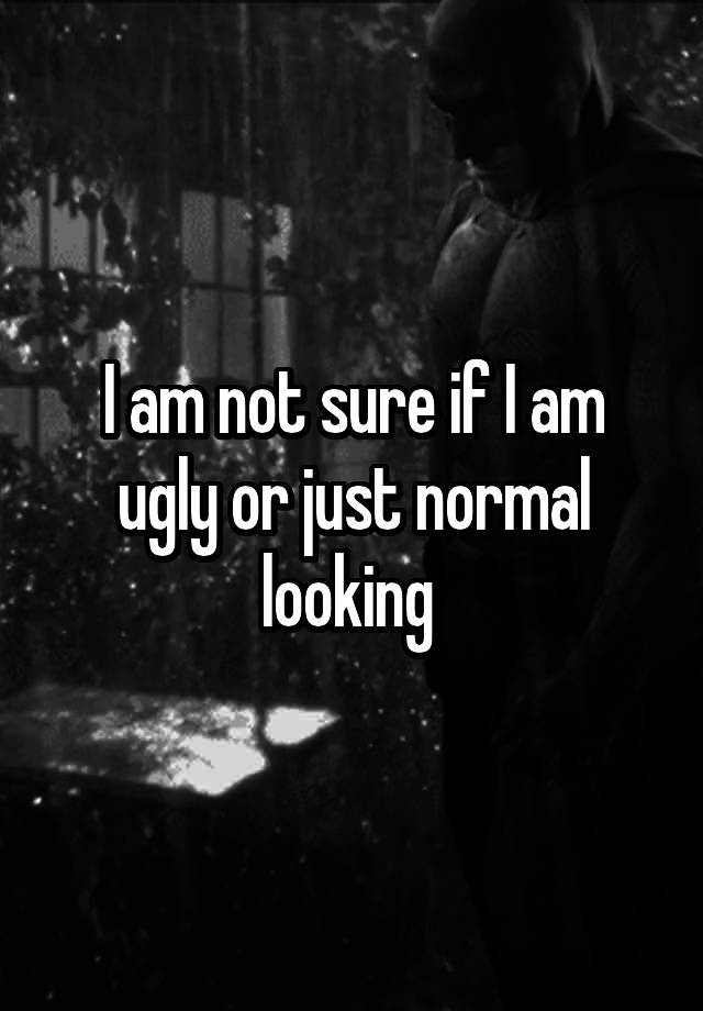 I am not sure if I am ugly or just normal looking 