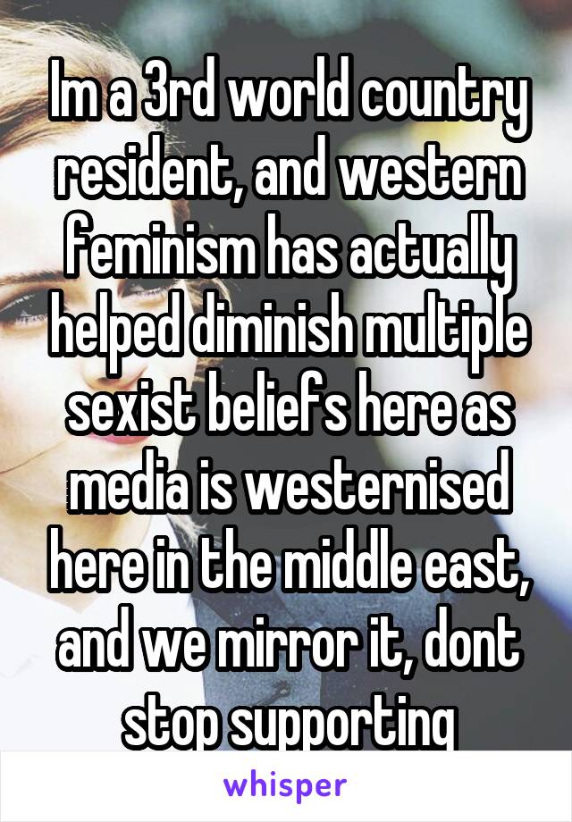 Im a 3rd world country resident, and western feminism has actually helped diminish multiple sexist beliefs here as media is westernised here in the middle east, and we mirror it, dont stop supporting