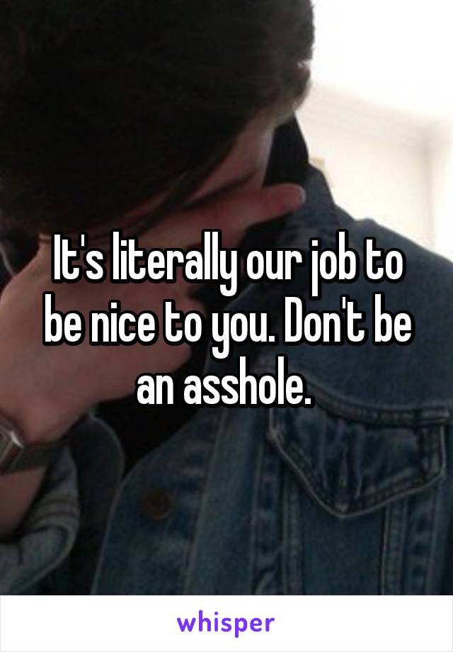 It's literally our job to be nice to you. Don't be an asshole. 