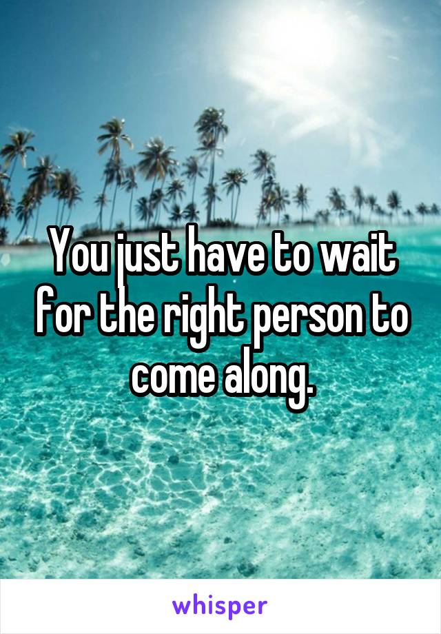 You just have to wait for the right person to come along.