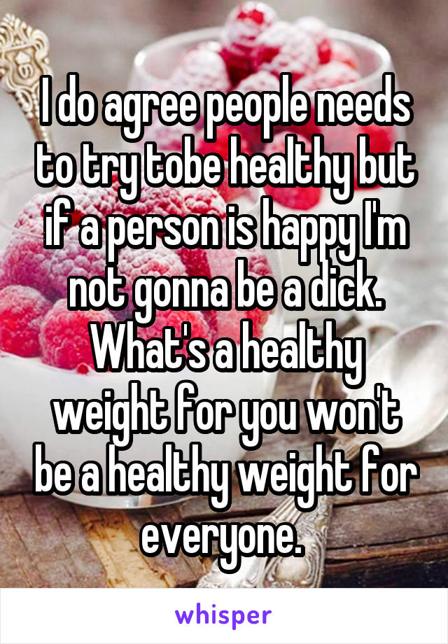 I do agree people needs to try tobe healthy but if a person is happy I'm not gonna be a dick. What's a healthy weight for you won't be a healthy weight for everyone. 