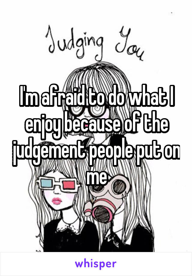 I'm afraid to do what I enjoy because of the judgement people put on me
