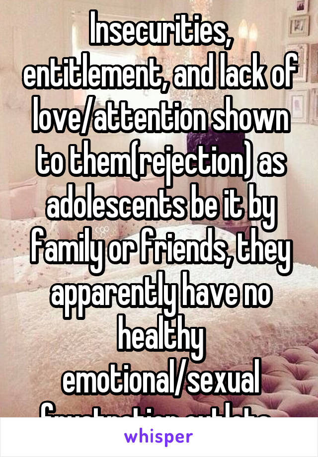 Insecurities, entitlement, and lack of love/attention shown to them(rejection) as adolescents be it by family or friends, they apparently have no healthy emotional/sexual frustration outlets..