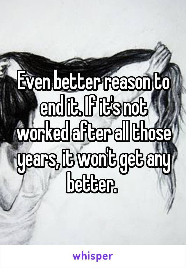 Even better reason to end it. If it's not worked after all those years, it won't get any better. 