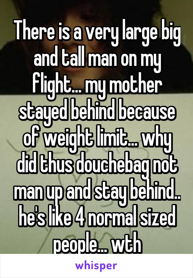 There is a very large big and tall man on my flight... my mother stayed behind because of weight limit... why did thus douchebag not man up and stay behind.. he's like 4 normal sized people... wth