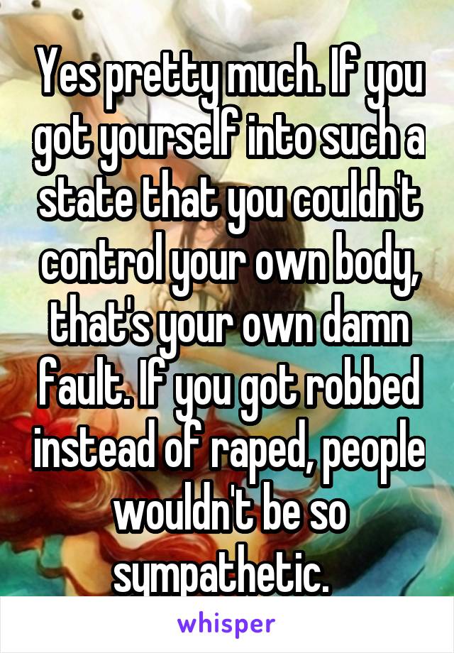 Yes pretty much. If you got yourself into such a state that you couldn't control your own body, that's your own damn fault. If you got robbed instead of raped, people wouldn't be so sympathetic.  