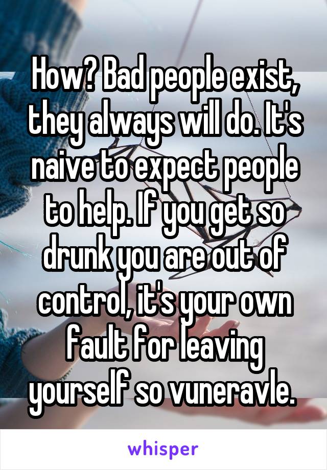 How? Bad people exist, they always will do. It's naive to expect people to help. If you get so drunk you are out of control, it's your own fault for leaving yourself so vuneravle. 