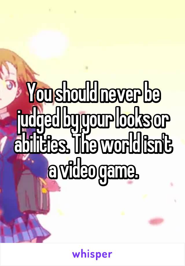 You should never be judged by your looks or abilities. The world isn't a video game.