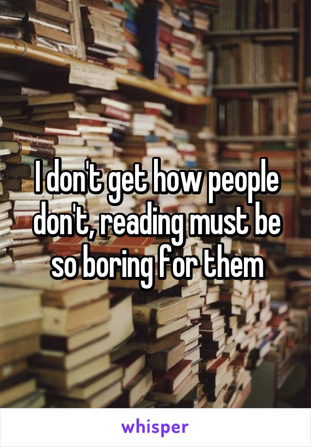 I don't get how people don't, reading must be so boring for them