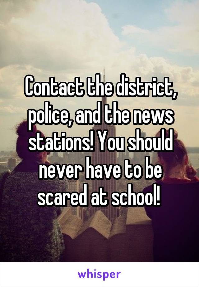 Contact the district, police, and the news stations! You should never have to be scared at school! 