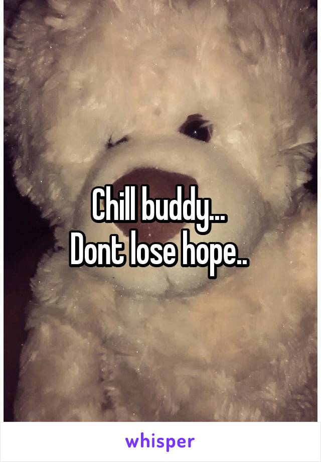Chill buddy... 
Dont lose hope.. 