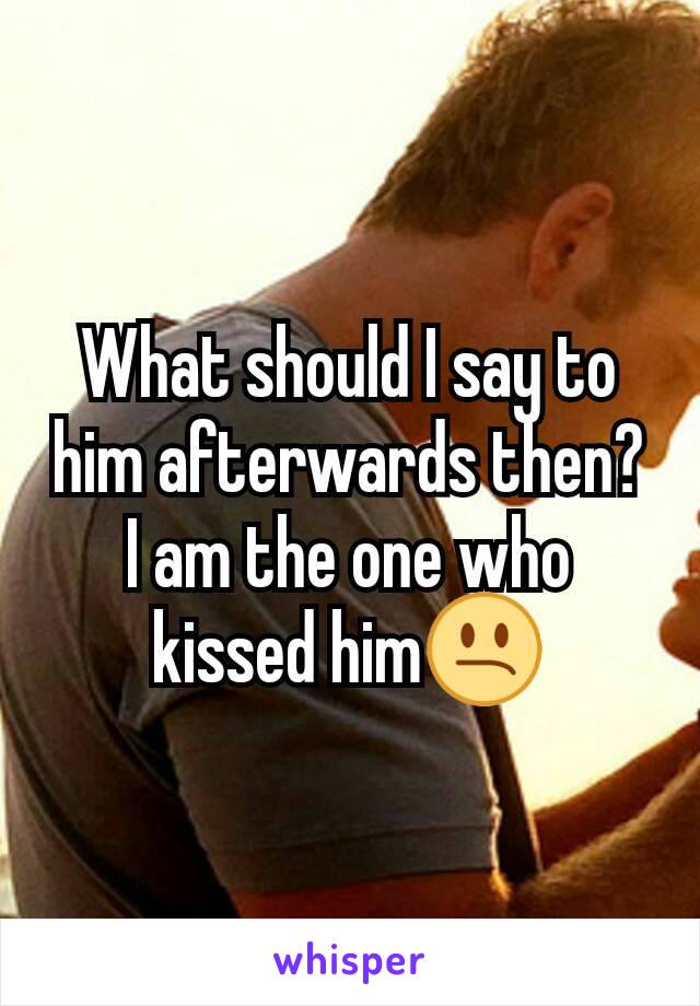 What should I say to him afterwards then? I am the one who kissed him😕