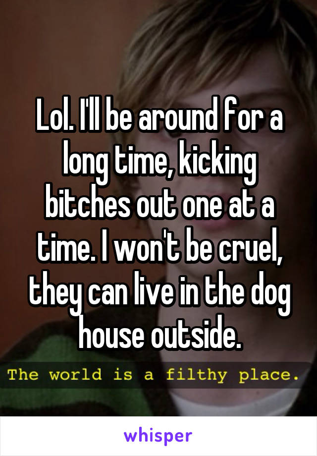 Lol. I'll be around for a long time, kicking bitches out one at a time. I won't be cruel, they can live in the dog house outside.