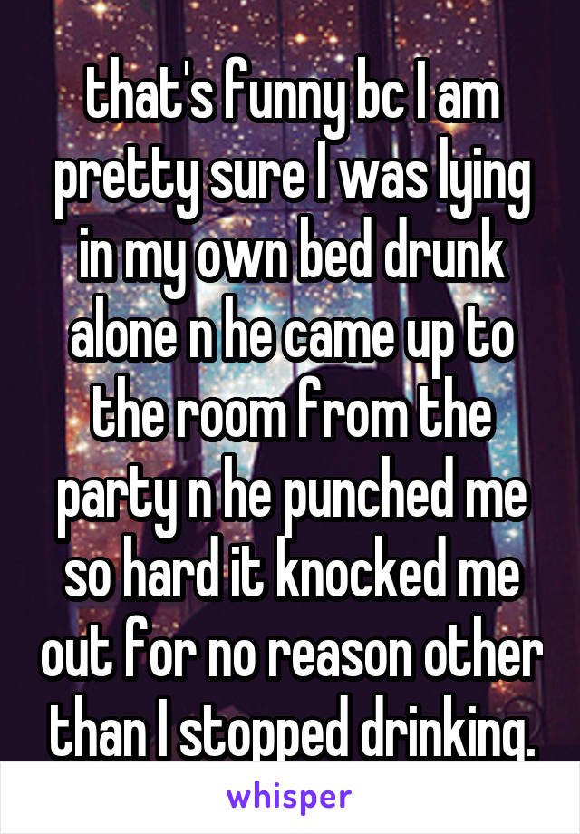that's funny bc I am pretty sure I was lying in my own bed drunk alone n he came up to the room from the party n he punched me so hard it knocked me out for no reason other than I stopped drinking.