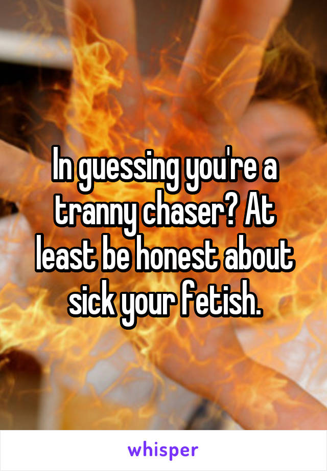 In guessing you're a tranny chaser? At least be honest about sick your fetish.