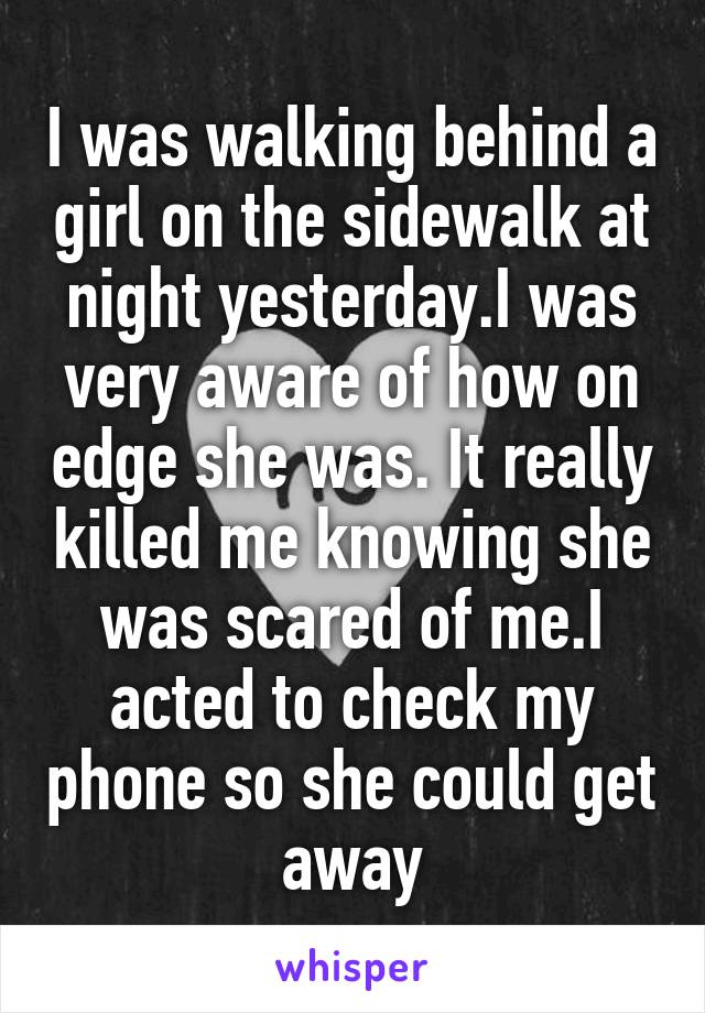 I was walking behind a girl on the sidewalk at night yesterday.I was very aware of how on edge she was. It really killed me knowing she was scared of me.I acted to check my phone so she could get away