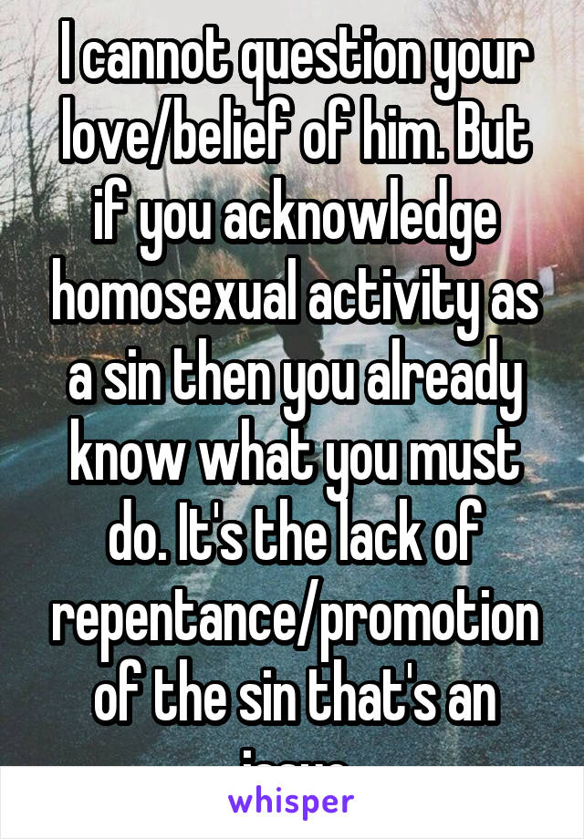 I cannot question your love/belief of him. But if you acknowledge homosexual activity as a sin then you already know what you must do. It's the lack of repentance/promotion of the sin that's an issue