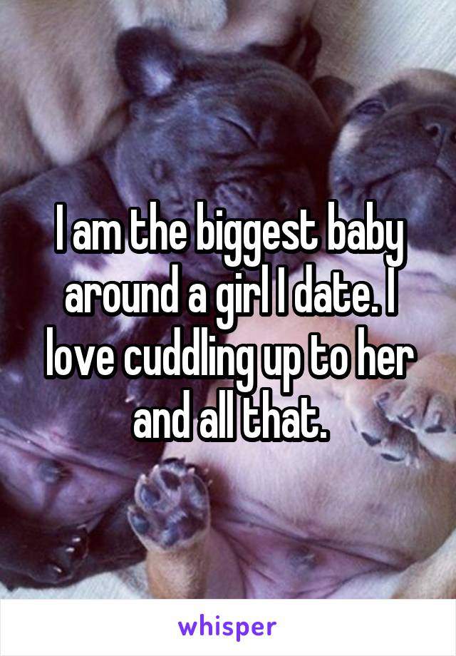 I am the biggest baby around a girl I date. I love cuddling up to her and all that.