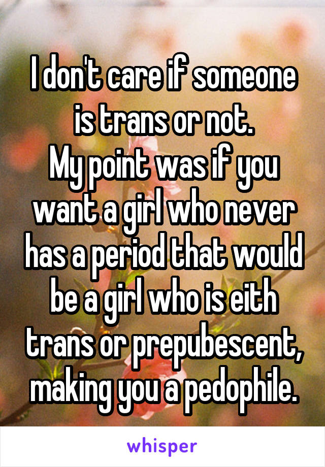 I don't care if someone is trans or not.
My point was if you want a girl who never has a period that would be a girl who is eith trans or prepubescent, making you a pedophile.