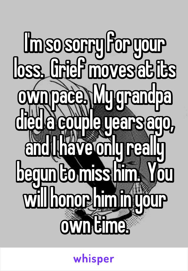 I'm so sorry for your loss.  Grief moves at its own pace.  My grandpa died a couple years ago, and I have only really begun to miss him.  You will honor him in your own time.