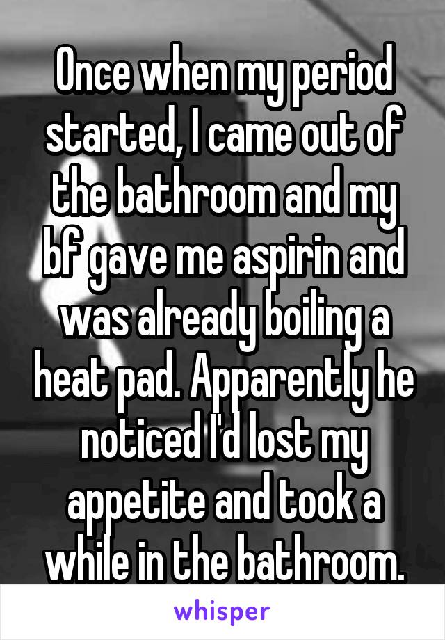Once when my period started, I came out of the bathroom and my bf gave me aspirin and was already boiling a heat pad. Apparently he noticed I'd lost my appetite and took a while in the bathroom.