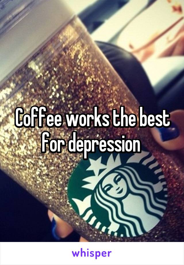 Coffee works the best for depression 