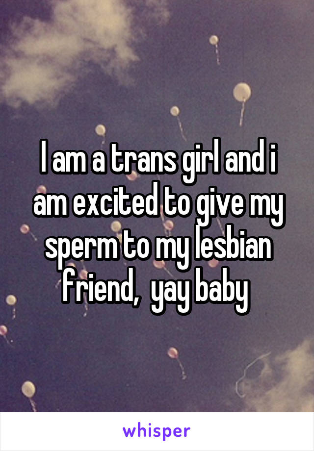 I am a trans girl and i am excited to give my sperm to my lesbian friend,  yay baby 