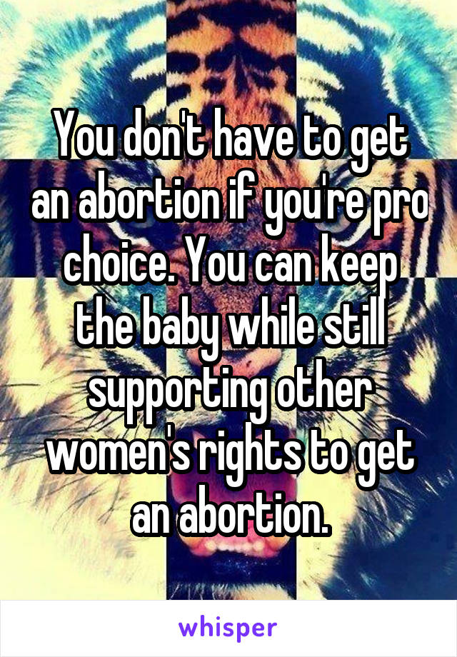 You don't have to get an abortion if you're pro choice. You can keep the baby while still supporting other women's rights to get an abortion.