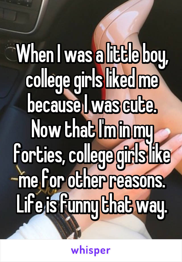 When I was a little boy, college girls liked me because I was cute. Now that I'm in my forties, college girls like me for other reasons. Life is funny that way.