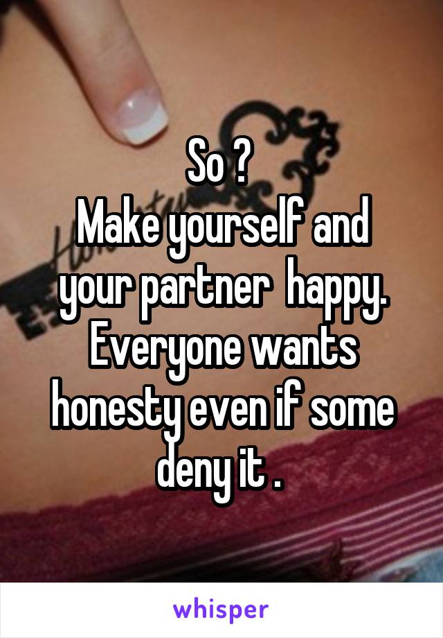 So ? 
Make yourself and your partner  happy. Everyone wants honesty even if some deny it . 