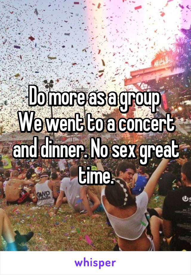 Do more as a group 
We went to a concert and dinner. No sex great time.
