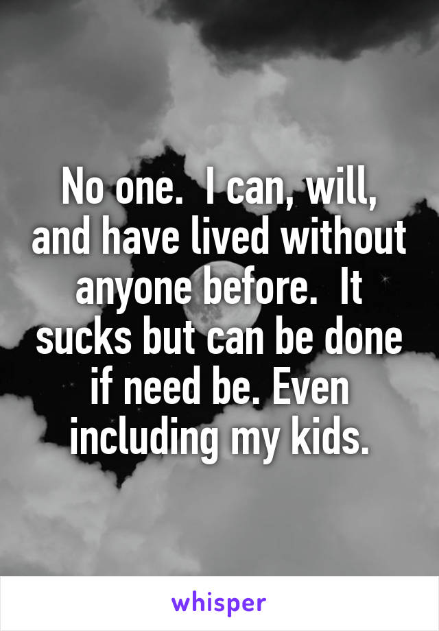No one.  I can, will, and have lived without anyone before.  It sucks but can be done if need be. Even including my kids.