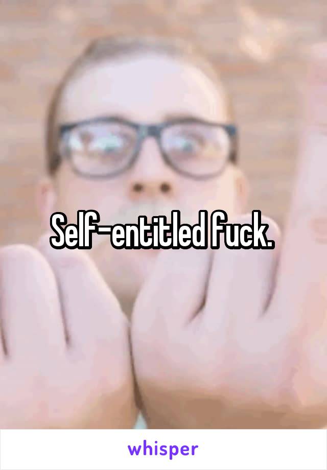 Self-entitled fuck. 