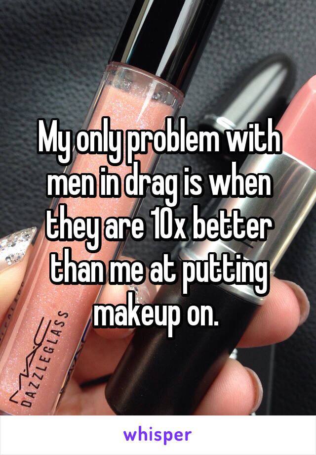 My only problem with men in drag is when they are 10x better than me at putting makeup on. 