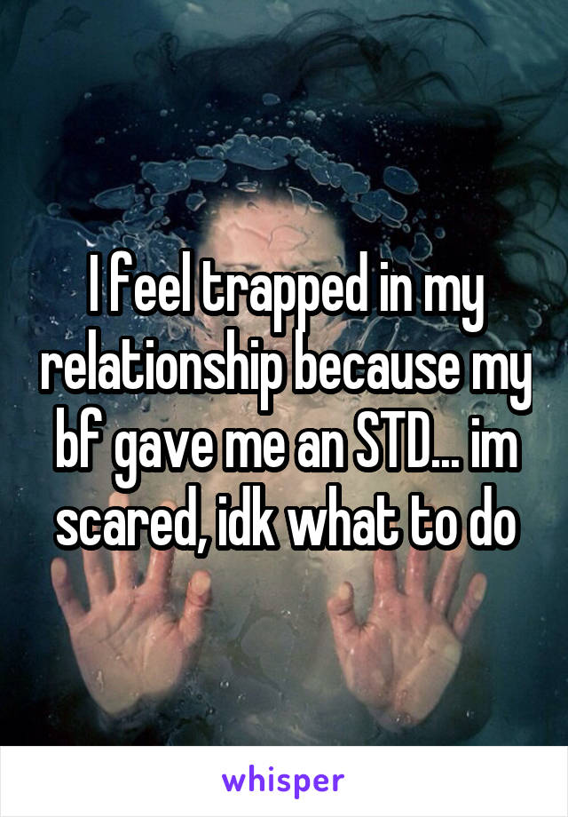I feel trapped in my relationship because my bf gave me an STD... im scared, idk what to do