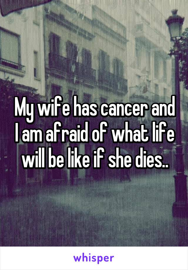 My wife has cancer and I am afraid of what life will be like if she dies..