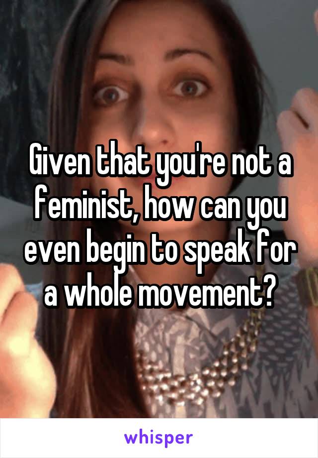 Given that you're not a feminist, how can you even begin to speak for a whole movement?