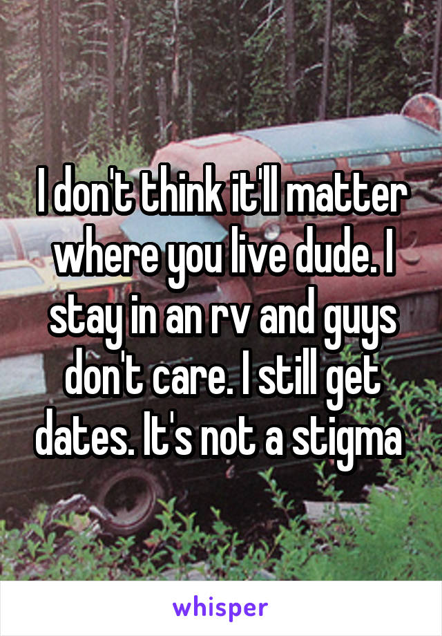 I don't think it'll matter where you live dude. I stay in an rv and guys don't care. I still get dates. It's not a stigma 